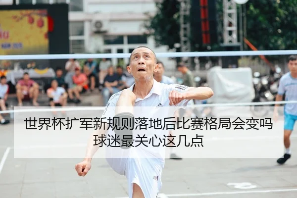 世界杯扩军新规则落地后比赛格局会变吗球迷最关心这几点 - oubo