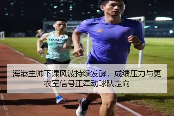 海港主帅下课风波持续发酵，成绩压力与更衣室信号正牵动球队走向